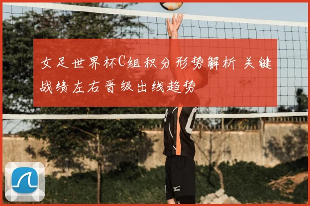 女足世界杯C组积分形势解析 关键战绩左右晋级出线趋势