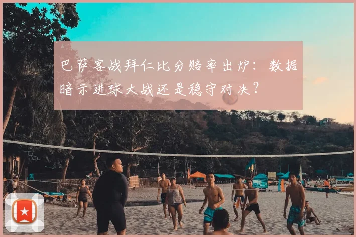 巴萨客战拜仁比分赔率出炉：数据暗示进球大战还是稳守对决？