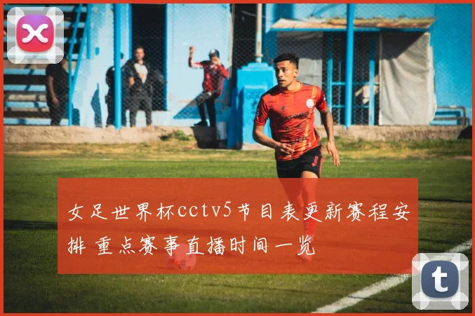 女足世界杯cctv5节目表更新赛程安排 重点赛事直播时间一览