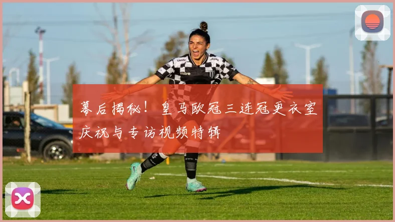 幕后揭秘！皇马欧冠三连冠更衣室庆祝与专访视频特辑