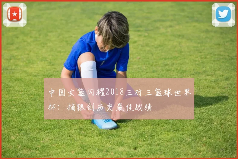 中国女篮闪耀2018三对三篮球世界杯：摘银创历史最佳战绩
