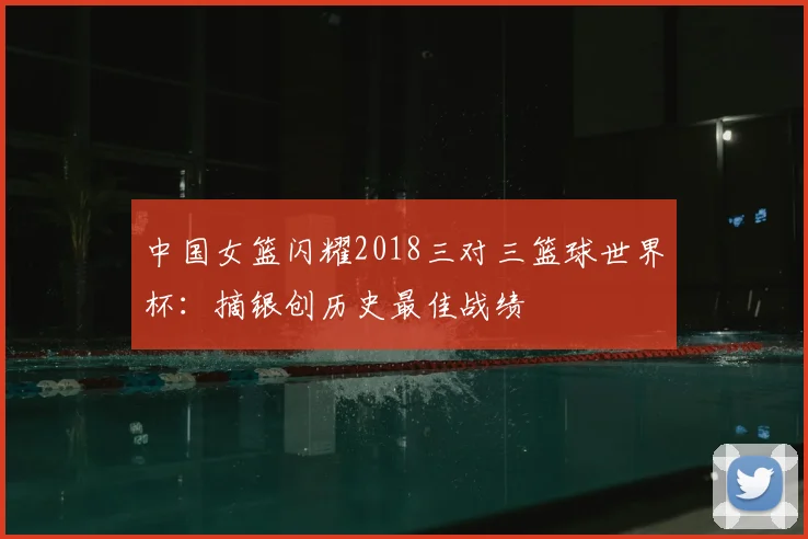 中国女篮闪耀2018三对三篮球世界杯：摘银创历史最佳战绩