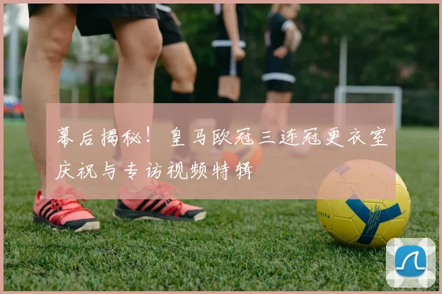 幕后揭秘！皇马欧冠三连冠更衣室庆祝与专访视频特辑