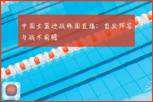 中国女篮迎战韩国直播：首发阵容与战术前瞻