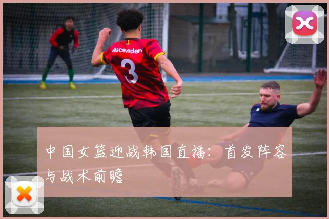 中国女篮迎战韩国直播：首发阵容与战术前瞻
