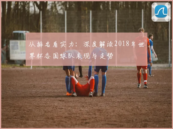 从排名看实力：深度解读2018年世界杯各国球队表现与走势