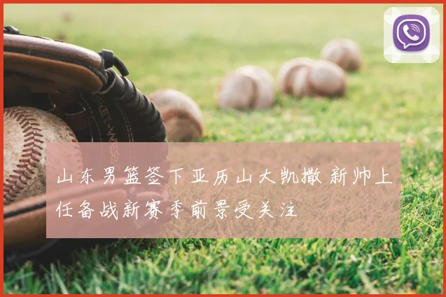 山东男篮签下亚历山大凯撒 新帅上任备战新赛季前景受关注