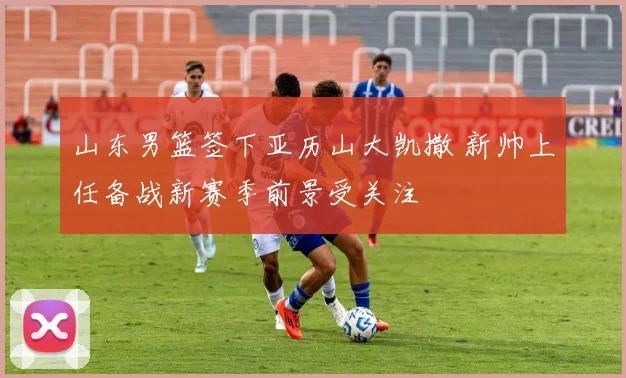 山东男篮签下亚历山大凯撒 新帅上任备战新赛季前景受关注